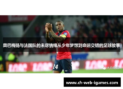 奥巴梅扬与法国队的未尽情缘从少年梦想到命运交错的足球故事 奥巴梅扬与法国队的未尽情缘从少年梦想到命运交错的足球故事
