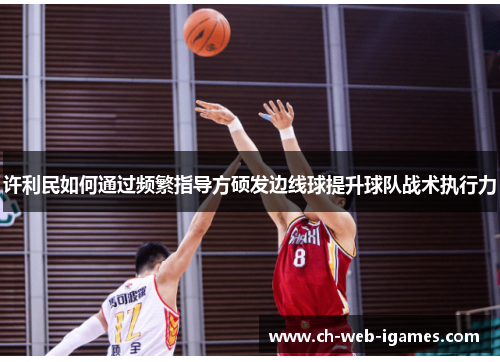 许利民如何通过频繁指导方硕发边线球提升球队战术执行力 许利民如何通过频繁指导方硕发边线球提升球队战术执行力