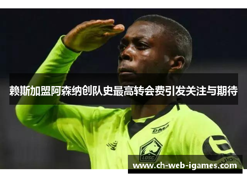 赖斯加盟阿森纳创队史最高转会费引发关注与期待